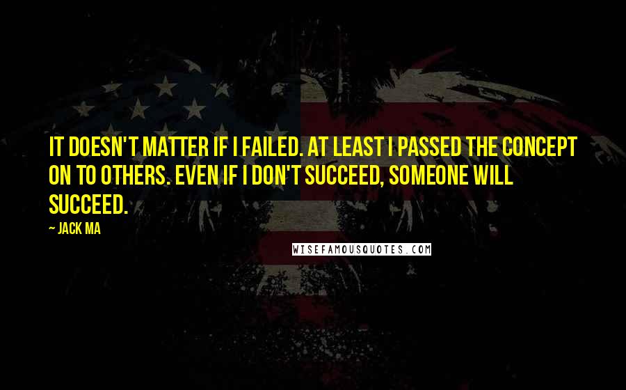 Jack Ma Quotes: It doesn't matter if I failed. At least I passed the concept on to others. Even if I don't succeed, someone will succeed.