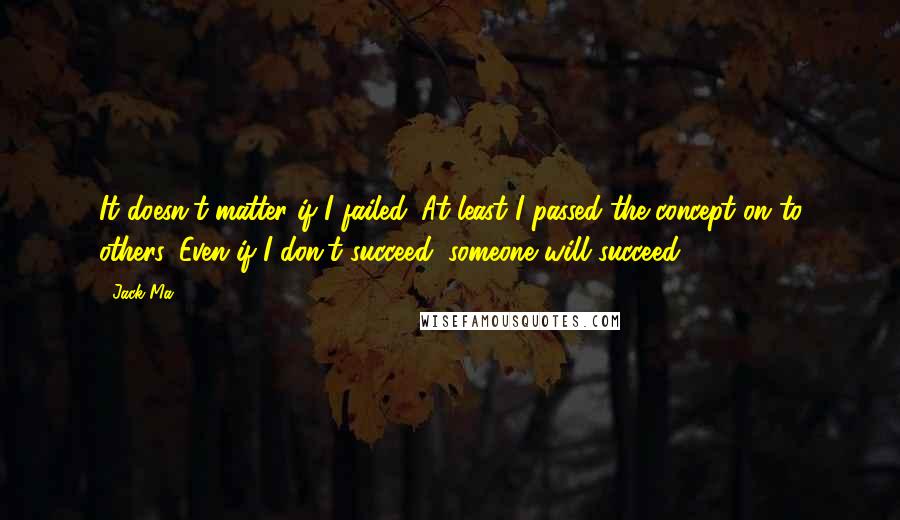 Jack Ma Quotes: It doesn't matter if I failed. At least I passed the concept on to others. Even if I don't succeed, someone will succeed.