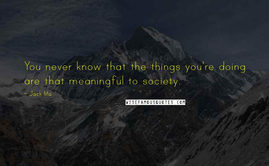 Jack Ma Quotes: You never know that the things you're doing are that meaningful to society.