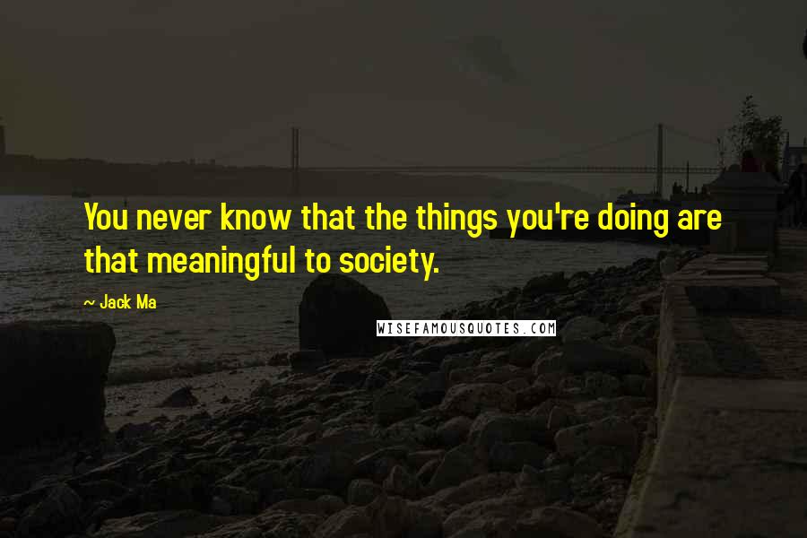 Jack Ma Quotes: You never know that the things you're doing are that meaningful to society.