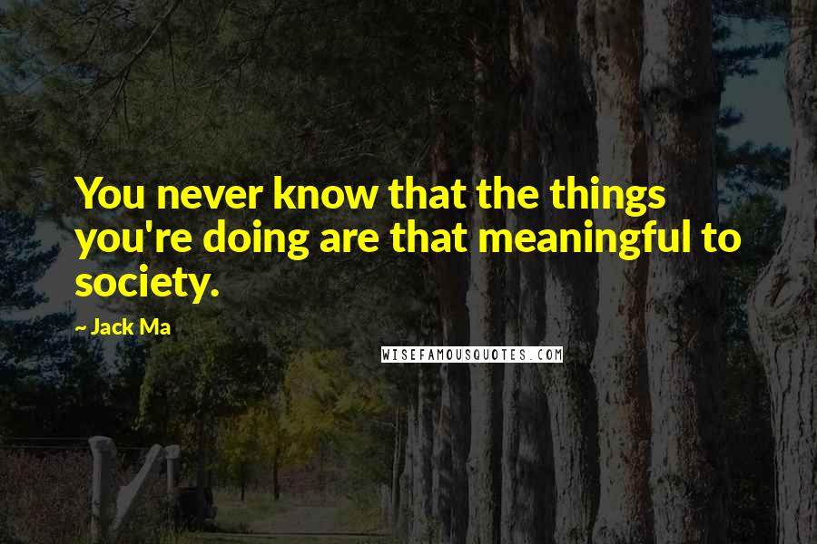 Jack Ma Quotes: You never know that the things you're doing are that meaningful to society.