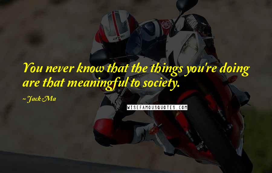 Jack Ma Quotes: You never know that the things you're doing are that meaningful to society.