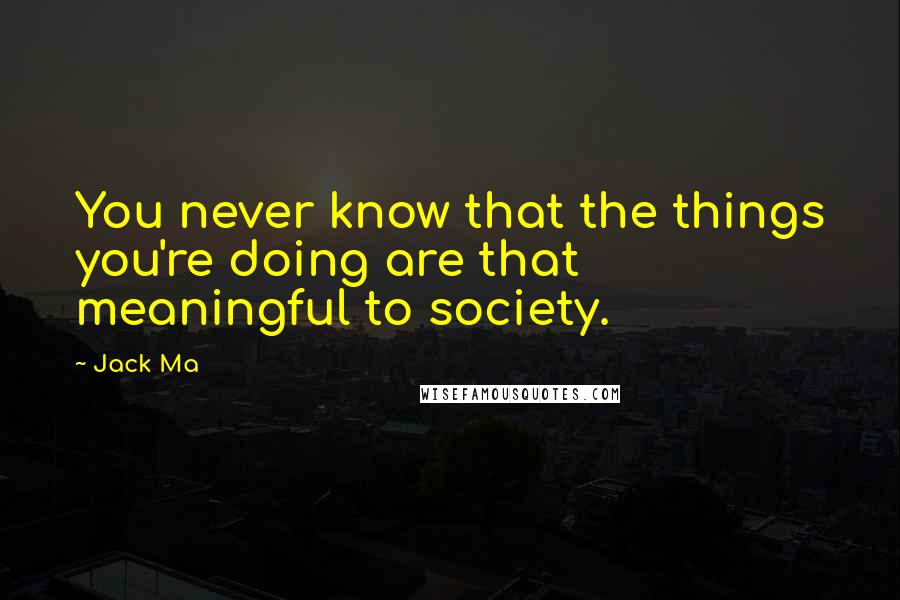 Jack Ma Quotes: You never know that the things you're doing are that meaningful to society.