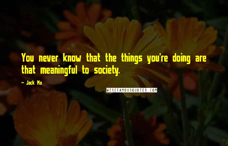 Jack Ma Quotes: You never know that the things you're doing are that meaningful to society.