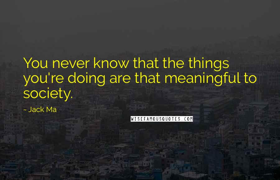 Jack Ma Quotes: You never know that the things you're doing are that meaningful to society.