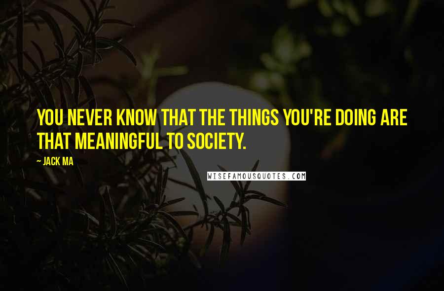 Jack Ma Quotes: You never know that the things you're doing are that meaningful to society.