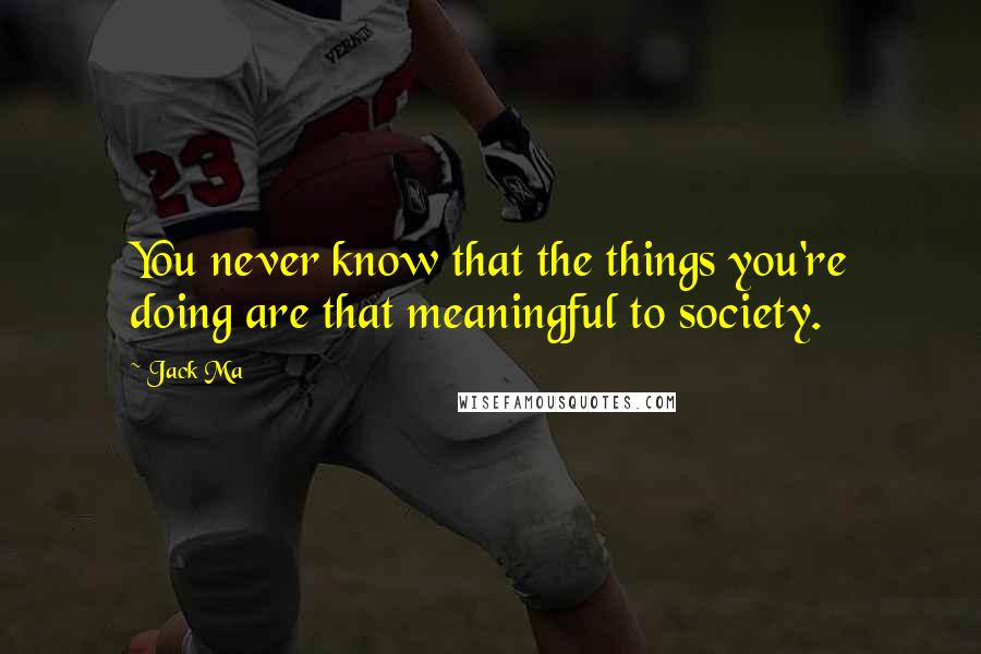 Jack Ma Quotes: You never know that the things you're doing are that meaningful to society.