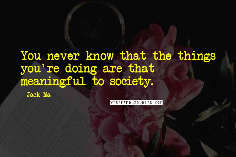 Jack Ma Quotes: You never know that the things you're doing are that meaningful to society.