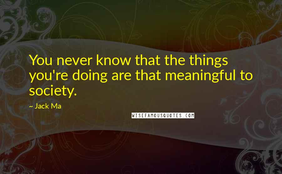 Jack Ma Quotes: You never know that the things you're doing are that meaningful to society.