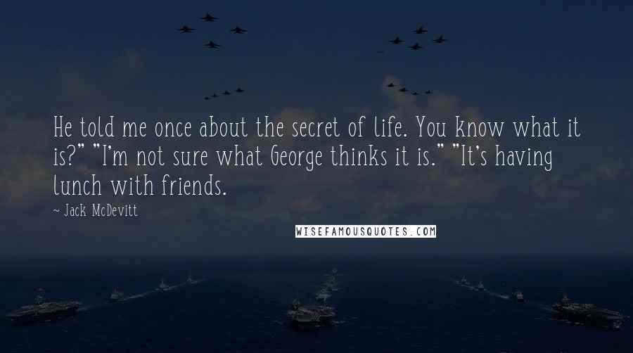 Jack McDevitt Quotes: He told me once about the secret of life. You know what it is?" "I'm not sure what George thinks it is." "It's having lunch with friends.