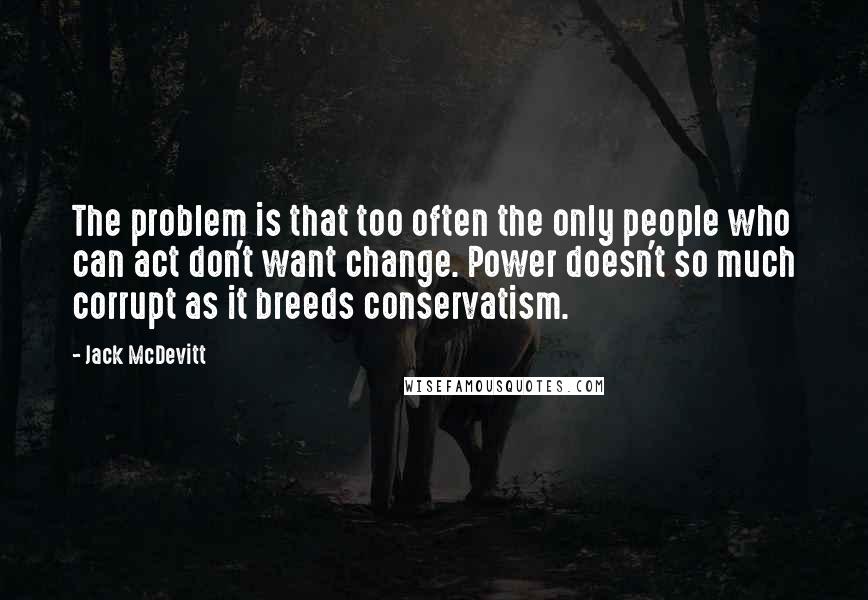 Jack McDevitt Quotes: The problem is that too often the only people who can act don't want change. Power doesn't so much corrupt as it breeds conservatism.