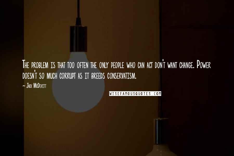 Jack McDevitt Quotes: The problem is that too often the only people who can act don't want change. Power doesn't so much corrupt as it breeds conservatism.