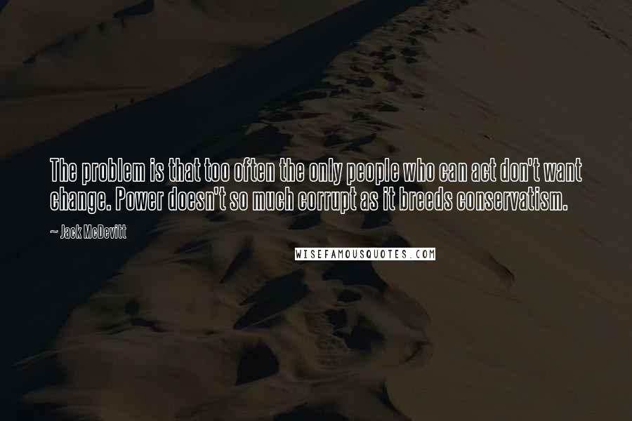 Jack McDevitt Quotes: The problem is that too often the only people who can act don't want change. Power doesn't so much corrupt as it breeds conservatism.