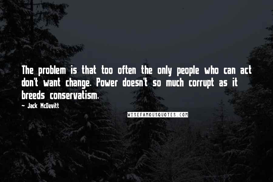 Jack McDevitt Quotes: The problem is that too often the only people who can act don't want change. Power doesn't so much corrupt as it breeds conservatism.