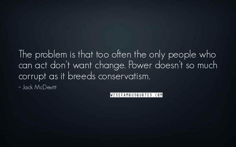 Jack McDevitt Quotes: The problem is that too often the only people who can act don't want change. Power doesn't so much corrupt as it breeds conservatism.