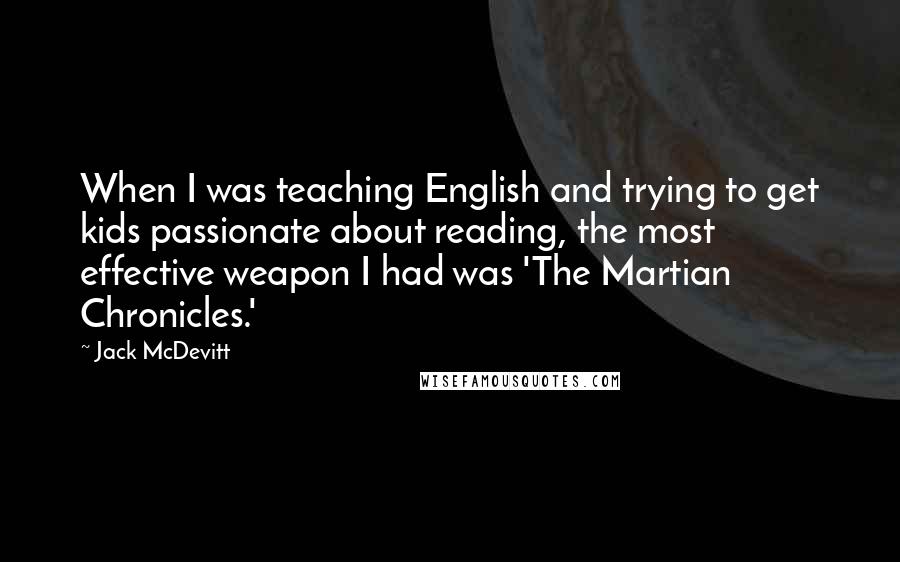 Jack McDevitt Quotes: When I was teaching English and trying to get kids passionate about reading, the most effective weapon I had was 'The Martian Chronicles.'