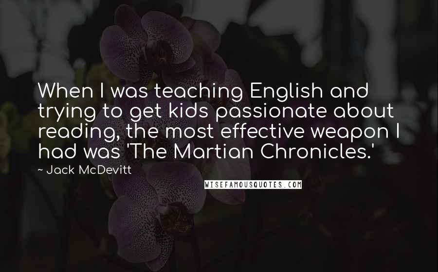 Jack McDevitt Quotes: When I was teaching English and trying to get kids passionate about reading, the most effective weapon I had was 'The Martian Chronicles.'