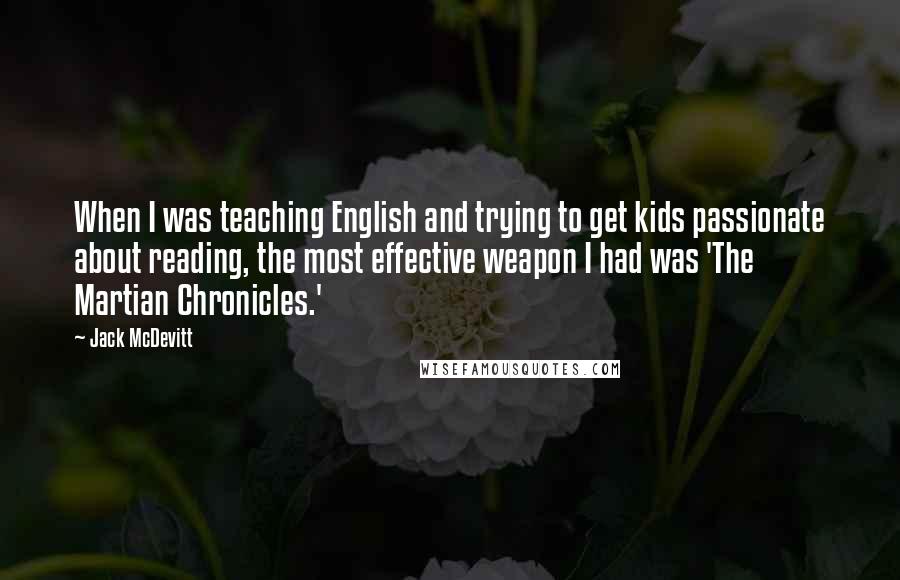 Jack McDevitt Quotes: When I was teaching English and trying to get kids passionate about reading, the most effective weapon I had was 'The Martian Chronicles.'