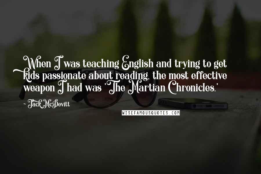 Jack McDevitt Quotes: When I was teaching English and trying to get kids passionate about reading, the most effective weapon I had was 'The Martian Chronicles.'