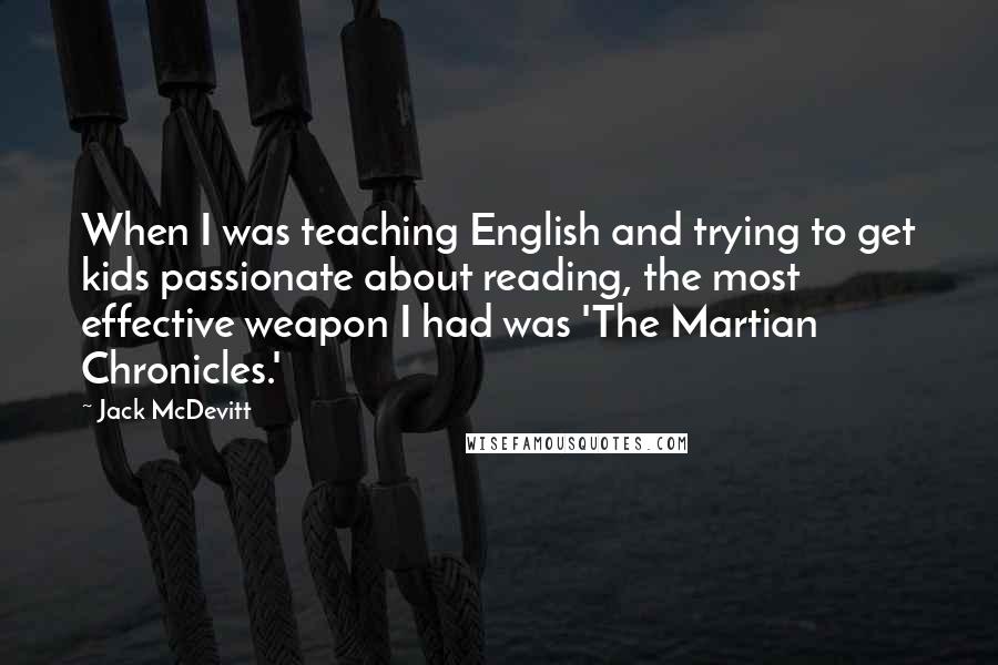 Jack McDevitt Quotes: When I was teaching English and trying to get kids passionate about reading, the most effective weapon I had was 'The Martian Chronicles.'