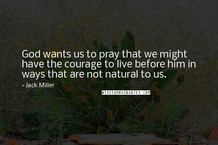 Jack Miller Quotes: God wants us to pray that we might have the courage to live before him in ways that are not natural to us.