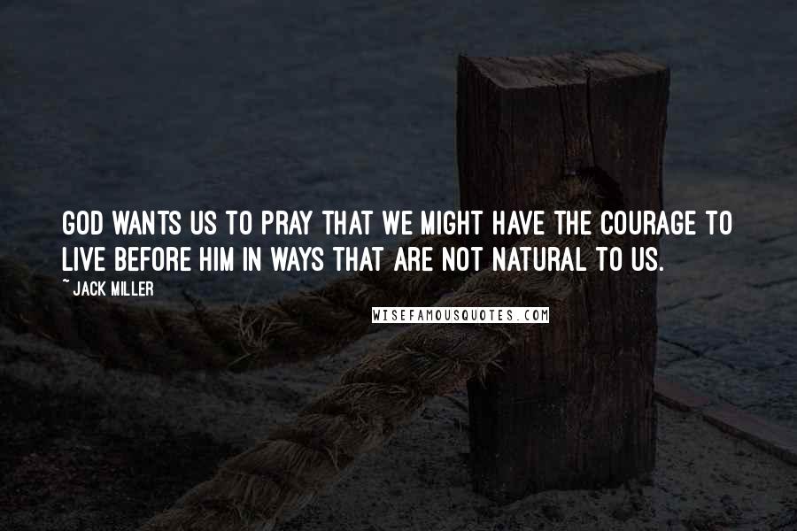 Jack Miller Quotes: God wants us to pray that we might have the courage to live before him in ways that are not natural to us.