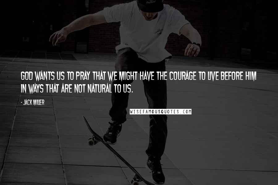 Jack Miller Quotes: God wants us to pray that we might have the courage to live before him in ways that are not natural to us.