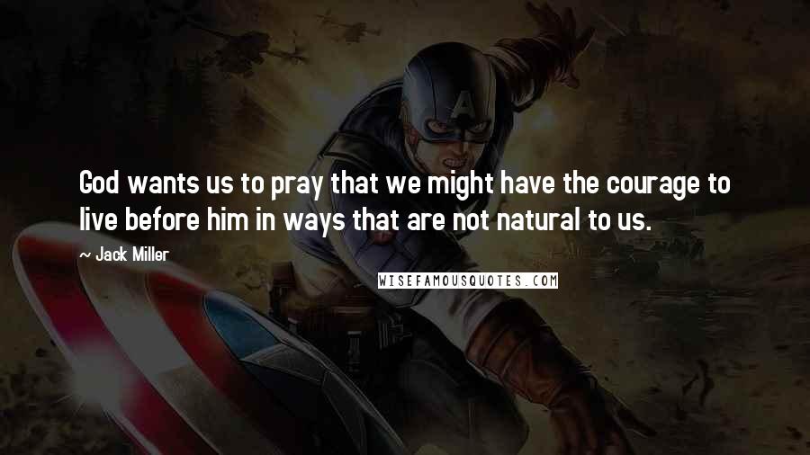 Jack Miller Quotes: God wants us to pray that we might have the courage to live before him in ways that are not natural to us.