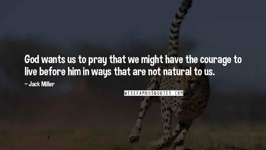 Jack Miller Quotes: God wants us to pray that we might have the courage to live before him in ways that are not natural to us.
