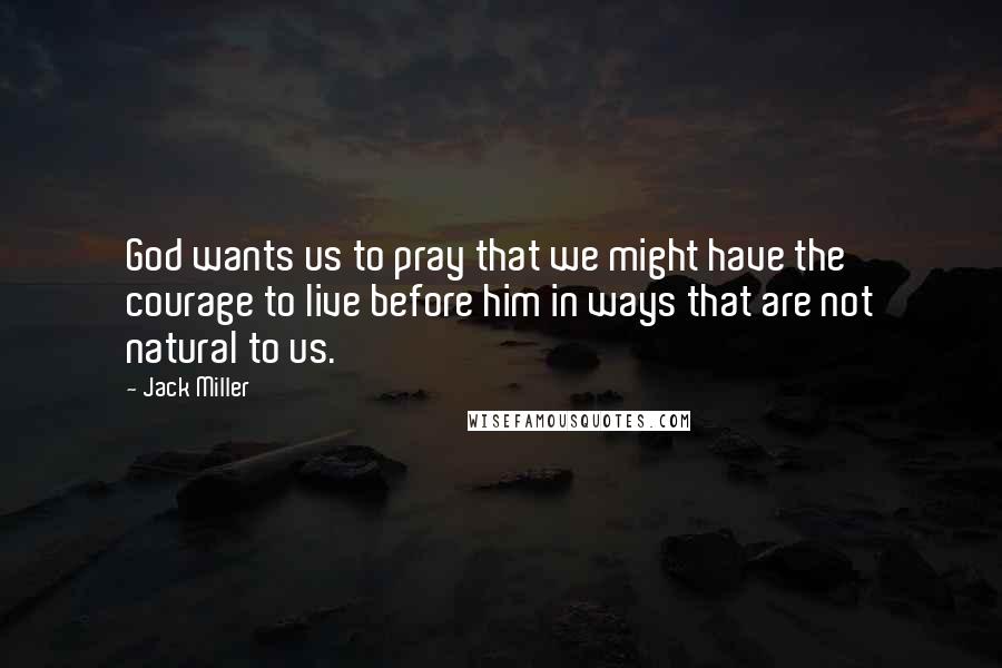 Jack Miller Quotes: God wants us to pray that we might have the courage to live before him in ways that are not natural to us.