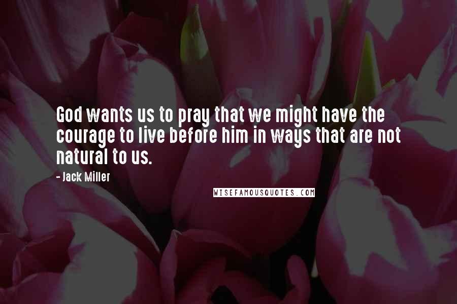 Jack Miller Quotes: God wants us to pray that we might have the courage to live before him in ways that are not natural to us.