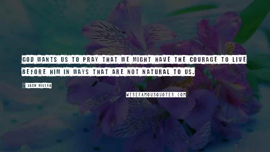 Jack Miller Quotes: God wants us to pray that we might have the courage to live before him in ways that are not natural to us.