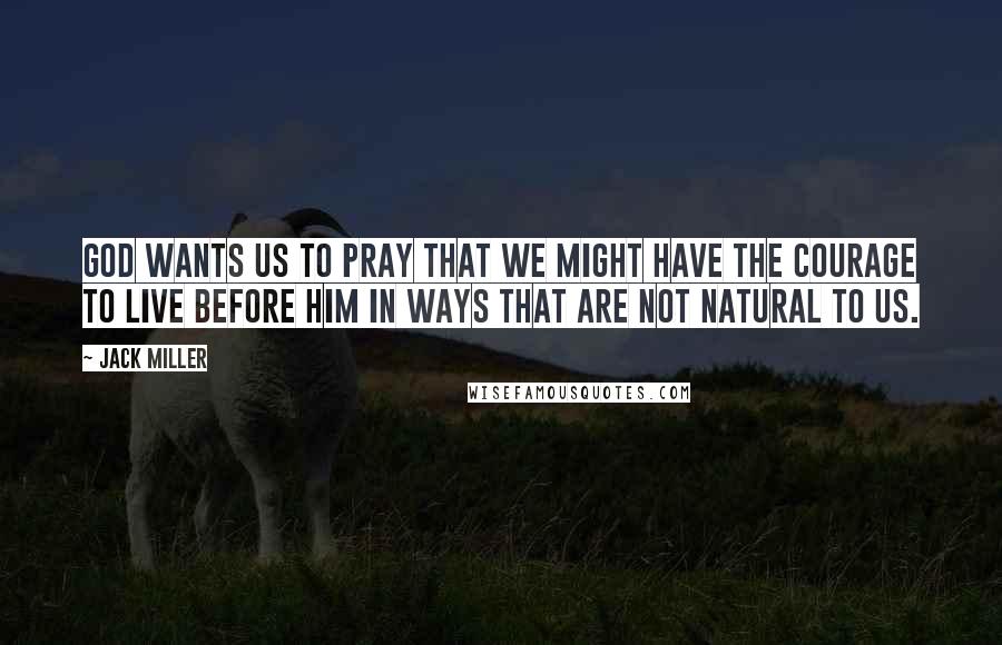 Jack Miller Quotes: God wants us to pray that we might have the courage to live before him in ways that are not natural to us.