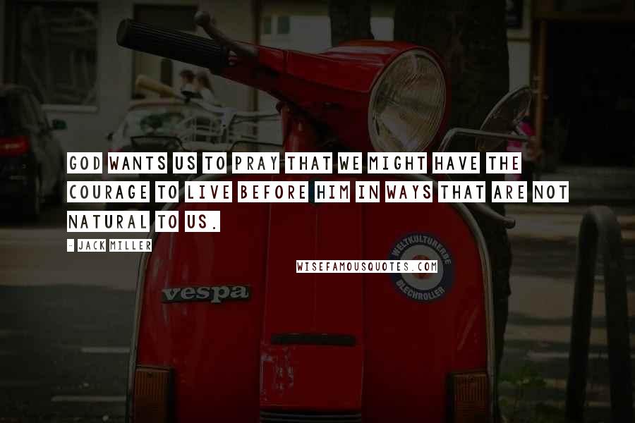 Jack Miller Quotes: God wants us to pray that we might have the courage to live before him in ways that are not natural to us.