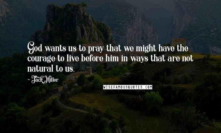 Jack Miller Quotes: God wants us to pray that we might have the courage to live before him in ways that are not natural to us.