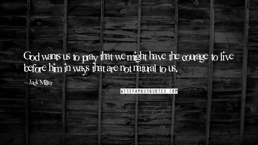 Jack Miller Quotes: God wants us to pray that we might have the courage to live before him in ways that are not natural to us.