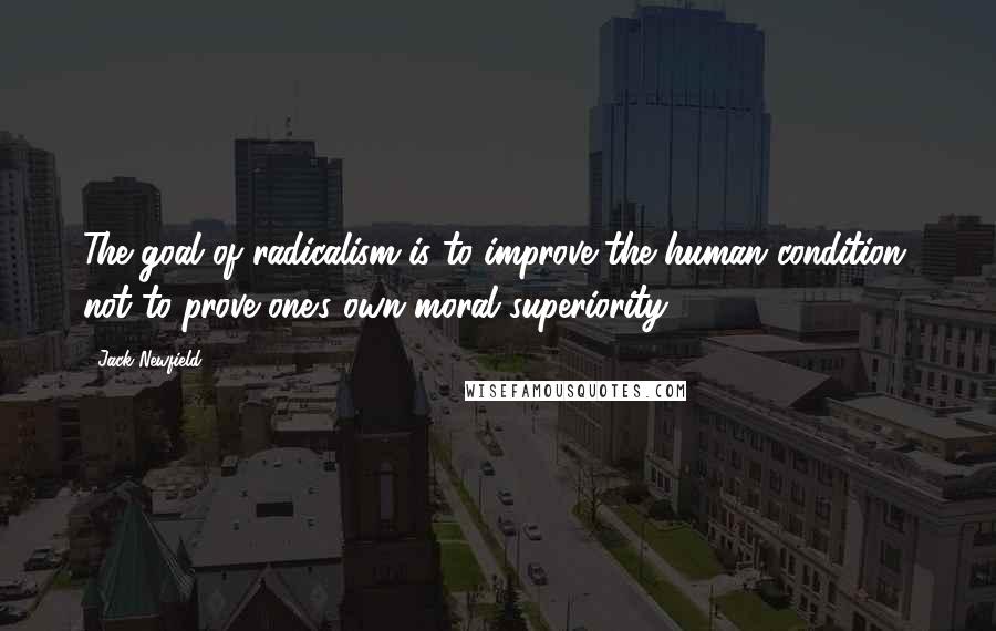 Jack Newfield Quotes: The goal of radicalism is to improve the human condition, not to prove one's own moral superiority.