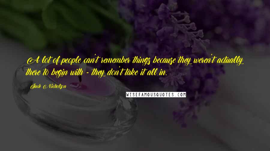 Jack Nicholson Quotes: A lot of people can't remember things because they weren't actually there to begin with - they don't take it all in.