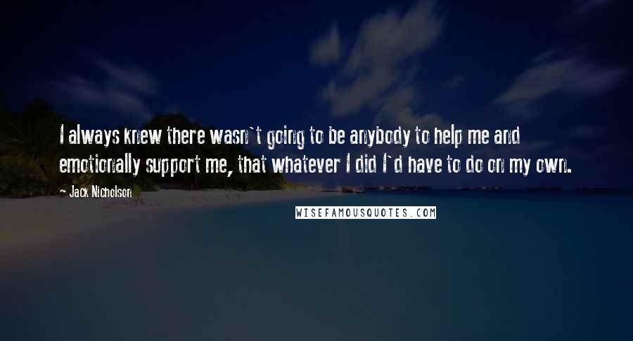 Jack Nicholson Quotes: I always knew there wasn't going to be anybody to help me and emotionally support me, that whatever I did I'd have to do on my own.