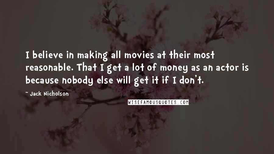 Jack Nicholson Quotes: I believe in making all movies at their most reasonable. That I get a lot of money as an actor is because nobody else will get it if I don't.