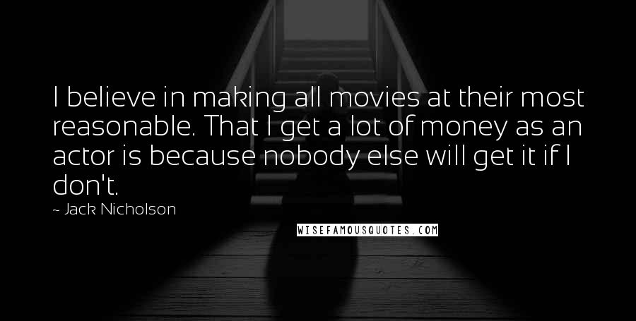 Jack Nicholson Quotes: I believe in making all movies at their most reasonable. That I get a lot of money as an actor is because nobody else will get it if I don't.