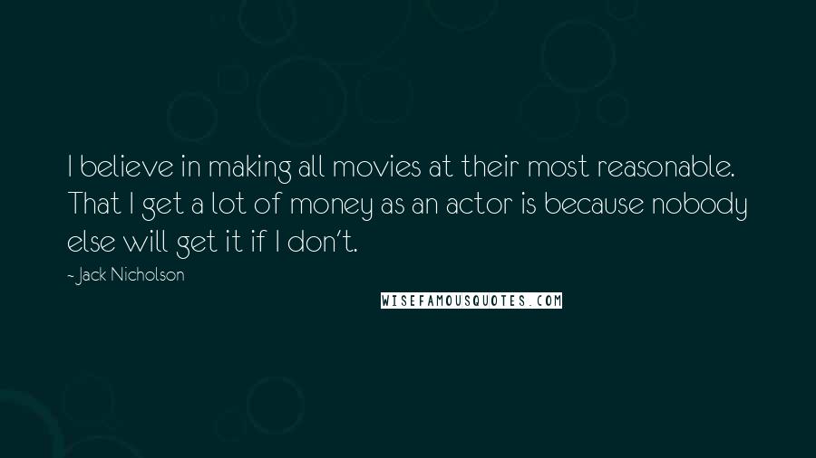 Jack Nicholson Quotes: I believe in making all movies at their most reasonable. That I get a lot of money as an actor is because nobody else will get it if I don't.