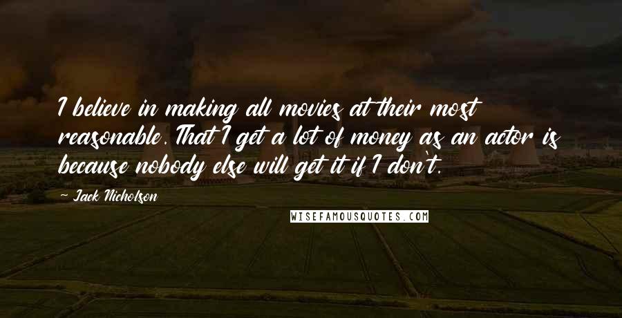 Jack Nicholson Quotes: I believe in making all movies at their most reasonable. That I get a lot of money as an actor is because nobody else will get it if I don't.