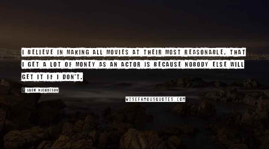 Jack Nicholson Quotes: I believe in making all movies at their most reasonable. That I get a lot of money as an actor is because nobody else will get it if I don't.