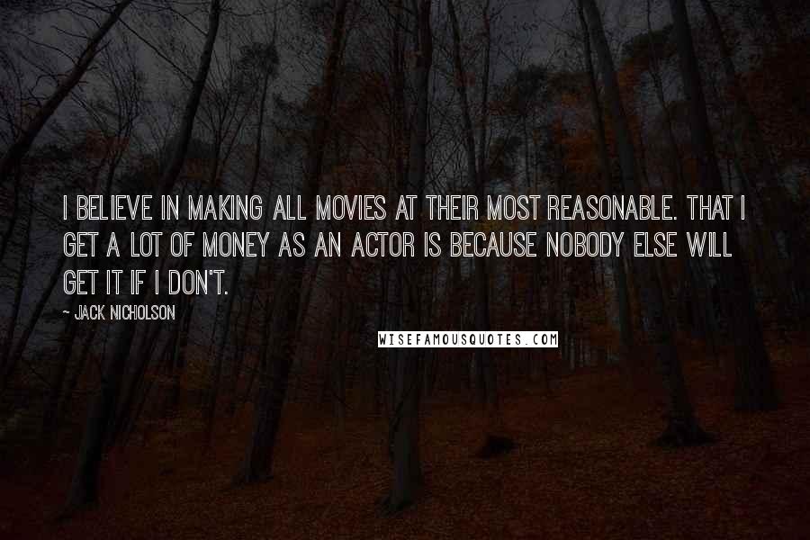 Jack Nicholson Quotes: I believe in making all movies at their most reasonable. That I get a lot of money as an actor is because nobody else will get it if I don't.