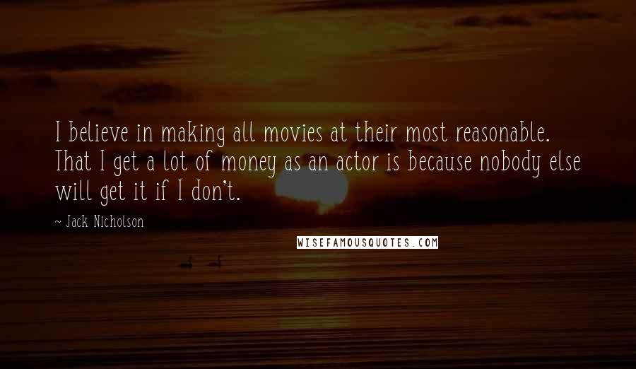 Jack Nicholson Quotes: I believe in making all movies at their most reasonable. That I get a lot of money as an actor is because nobody else will get it if I don't.