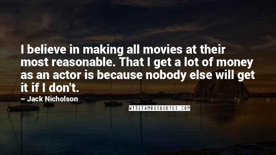 Jack Nicholson Quotes: I believe in making all movies at their most reasonable. That I get a lot of money as an actor is because nobody else will get it if I don't.