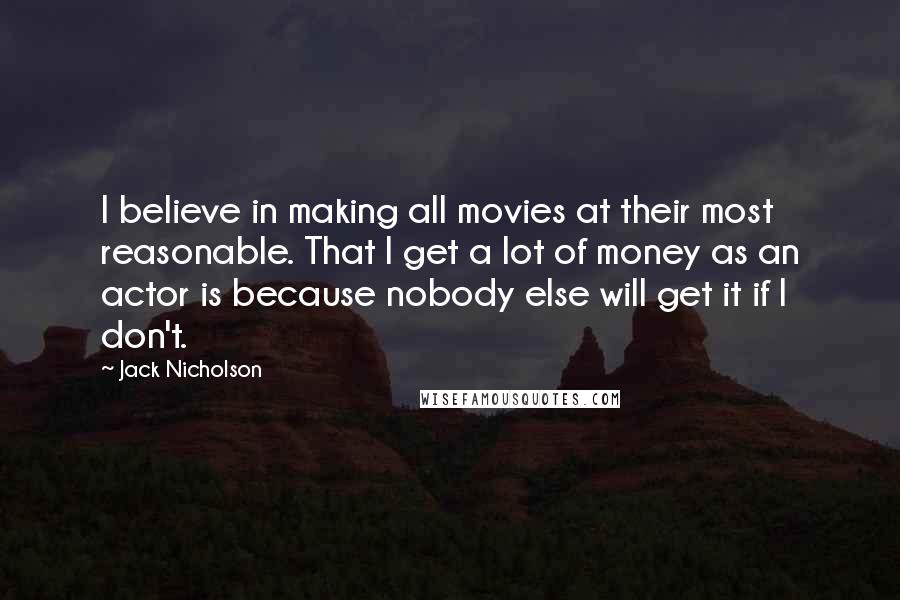 Jack Nicholson Quotes: I believe in making all movies at their most reasonable. That I get a lot of money as an actor is because nobody else will get it if I don't.