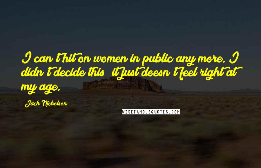 Jack Nicholson Quotes: I can't hit on women in public any more. I didn't decide this; it just doesn't feel right at my age.