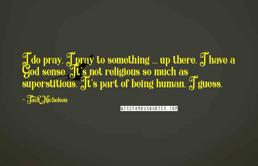 Jack Nicholson Quotes: I do pray. I pray to something ... up there. I have a God sense. It's not religious so much as superstitious. It's part of being human, I guess.